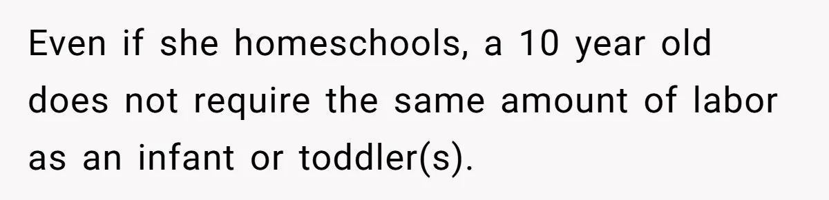 Man Thinks His Stay-At-Home Wife Should Handle Most Of The Housework Since He Pays All The Bills, Is He Wrong? Even if she homeschools, a 10 year old does not require the same amount of labor as an infant or toddler(s).