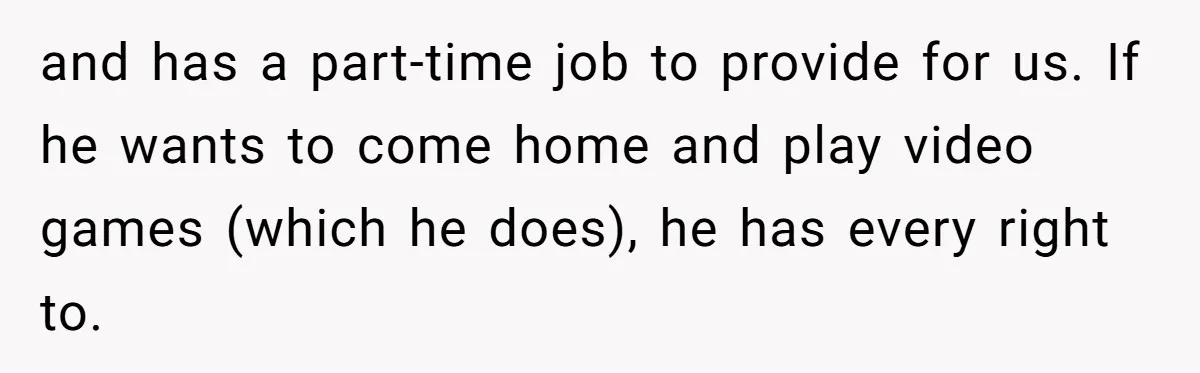 Man Thinks His Stay-At-Home Wife Should Handle Most Of The Housework Since He Pays All The Bills, Is He Wrong? and has a part-time job to provide for us. If he wants to come home and play video games (which he does), he has every right to.