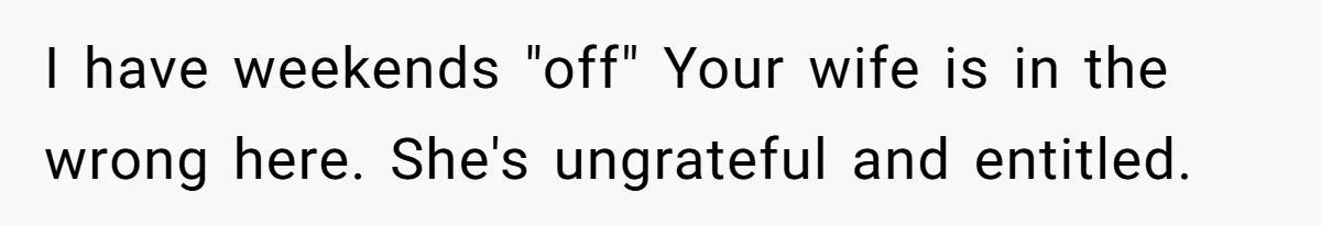 Man Thinks His Stay-At-Home Wife Should Handle Most Of The Housework Since He Pays All The Bills, Is He Wrong? I have weekends "off" Your wife is in the wrong here. She's ungrateful and entitled.