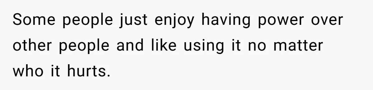 Some people just enjoy having power over other people and like using it no matter who it hurts.