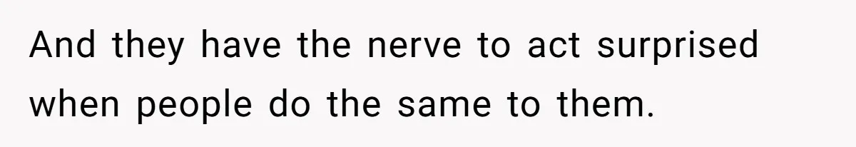 And they have the nerve to act surprised when people do the same to them.