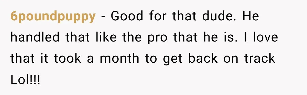 6poundpuppy − Good for that dude. He handled that like the pro that he is. I love that it took a month to get back on track Lol!!!