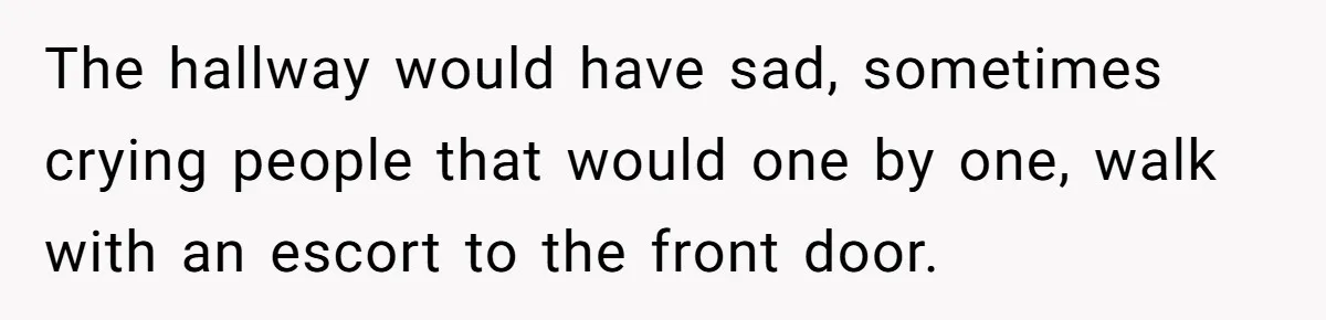 The hallway would have sad, sometimes crying people that would one by one, walk with an escort to the front door.