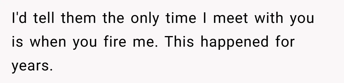I'd tell them the only time I meet with you is when you fire me. This happened for years.