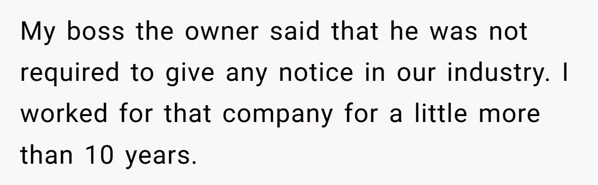 My boss the owner said that he was not required to give any notice in our industry. I worked for that company for a little more than 10 years.