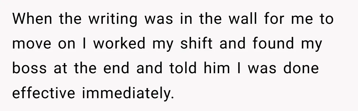 When the writing was in the wall for me to move on I worked my shift and found my boss at the end and told him I was done effective...