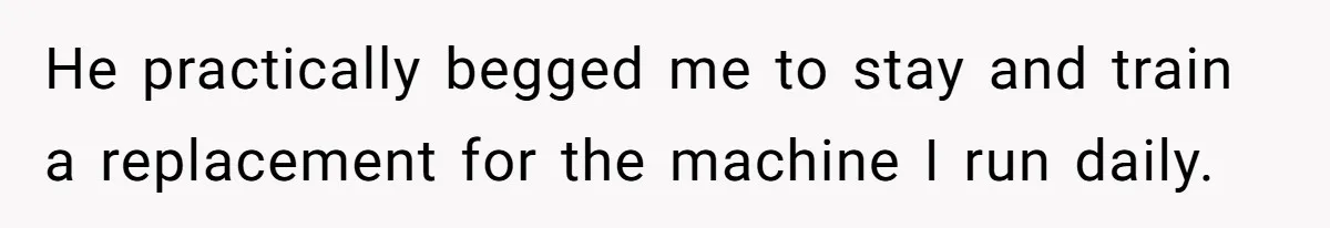 He practically begged me to stay and train a replacement for the machine I run daily.