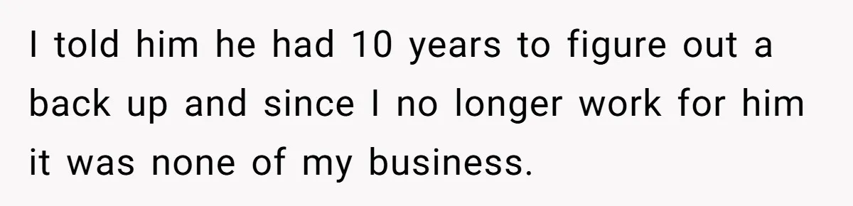 I told him he had 10 years to figure out a back up and since I no longer work for him it was none of my business.
