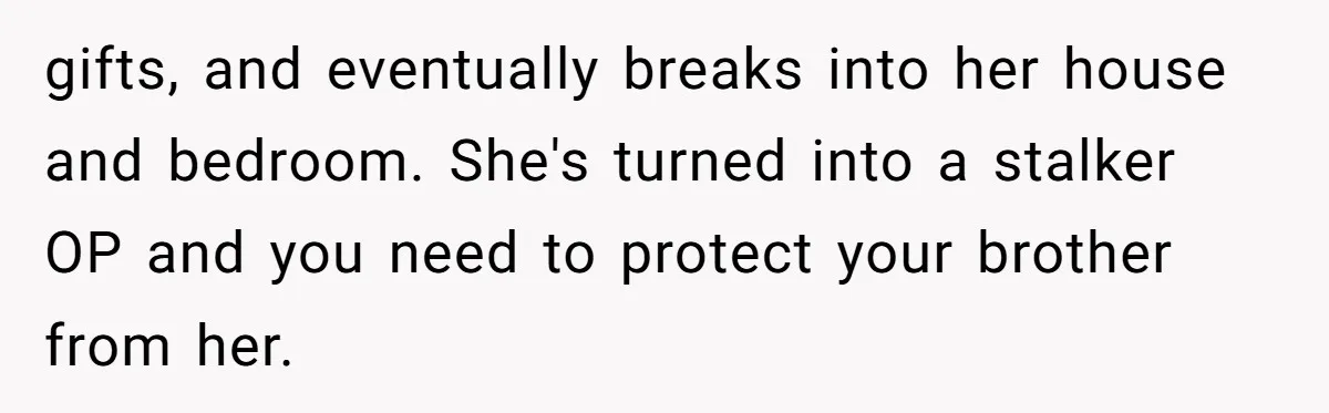 gifts, and eventually breaks into her house and bedroom. She's turned into a stalker OP and you need to protect your brother from her.