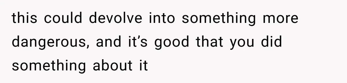 this could devolve into something more dangerous, and it’s good that you did something about it