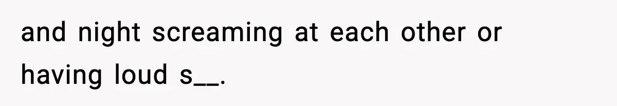and night screaming at each other or having loud s__.