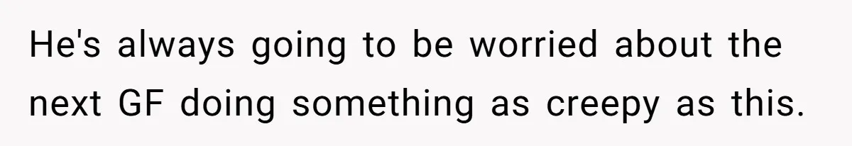 He's always going to be worried about the next GF doing something as creepy as this.