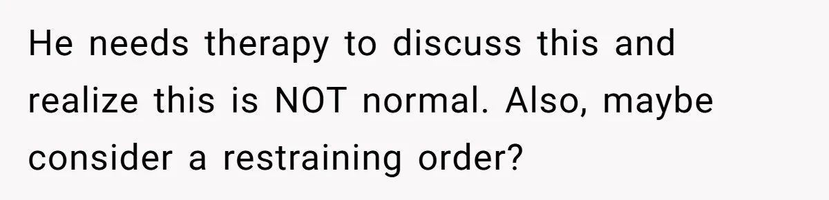 He needs therapy to discuss this and realize this is NOT normal. Also, maybe consider a restraining order?