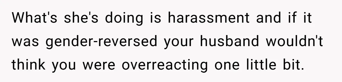 What's she's doing is harassment and if it was gender-reversed your husband wouldn't think you were overreacting one little bit.