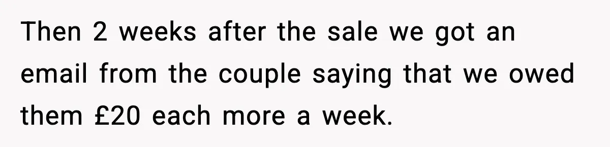 Then 2 weeks after the sale we got an email from the couple saying that we owed them £20 each more a week.