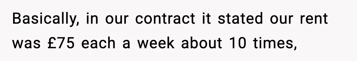 Basically, in our contract it stated our rent was £75 each a week about 10 times,