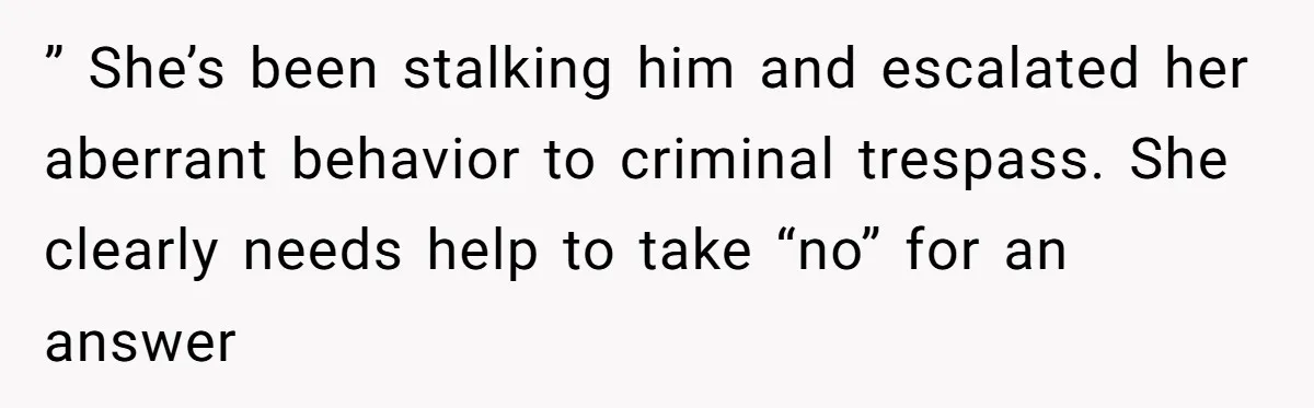 ” She’s been stalking him and escalated her aberrant behavior to criminal trespass. She clearly needs help to take “no” for an answer