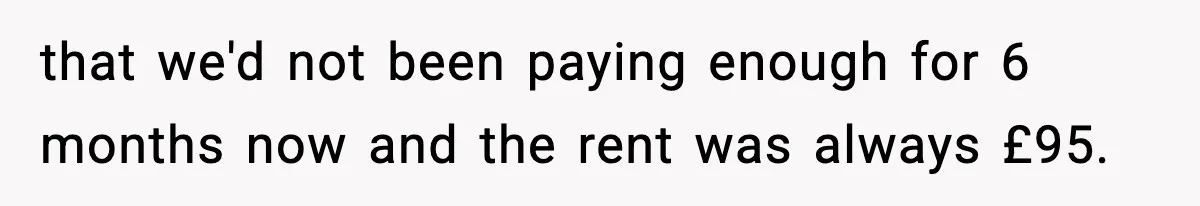 that we'd not been paying enough for 6 months now and the rent was always £95.