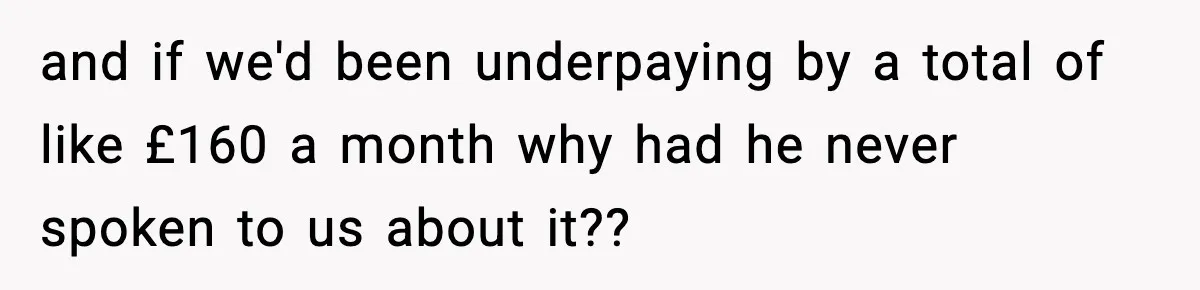 and if we'd been underpaying by a total of like £160 a month why had he never spoken to us about it??