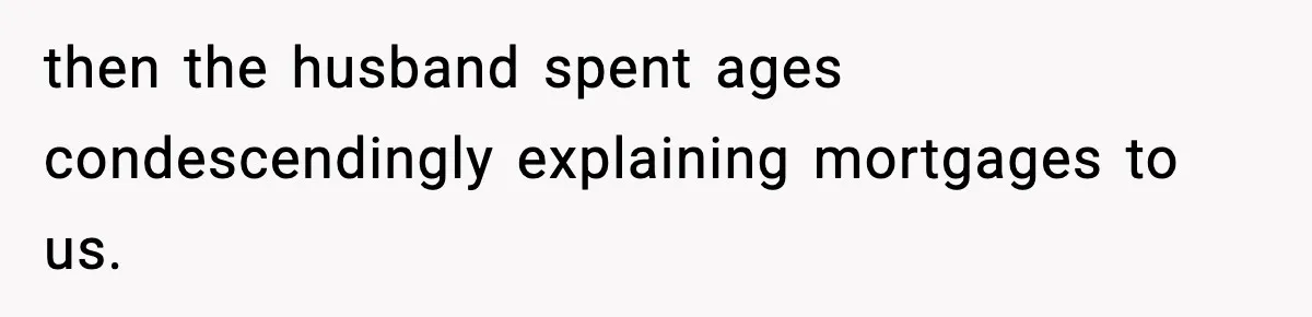 then the husband spent ages condescendingly explaining mortgages to us.