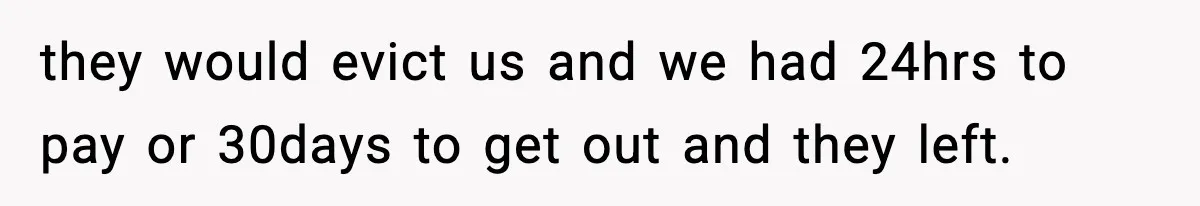 they would evict us and we had 24hrs to pay or 30days to get out and they left.