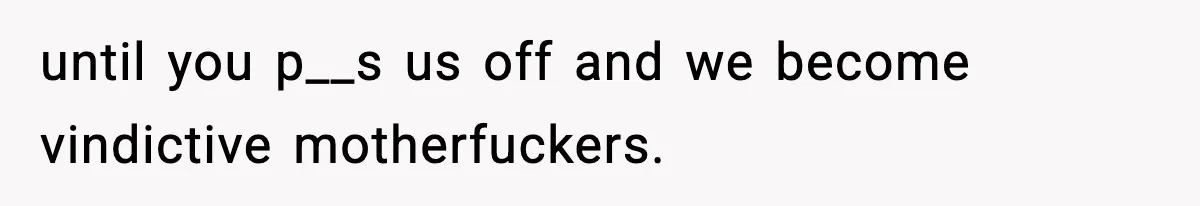 until you p__s us off and we become vindictive motherfuckers.