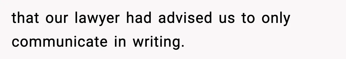 that our lawyer had advised us to only communicate in writing.