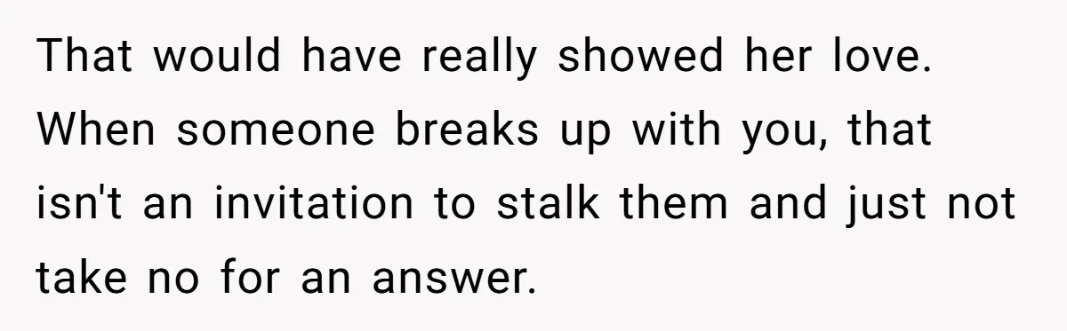 That would have really showed her love. When someone breaks up with you, that isn't an invitation to stalk them and just not take no for an answer.