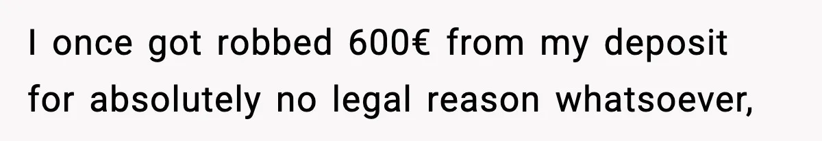 I once got robbed 600€ from my deposit for absolutely no legal reason whatsoever,