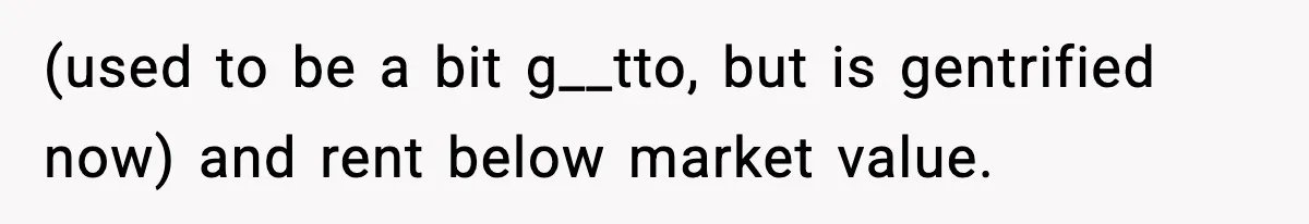 (used to be a bit g__tto, but is gentrified now) and rent below market value.