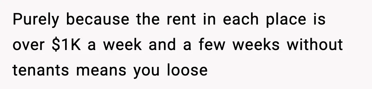 Purely because the rent in each place is over $1K a week and a few weeks without tenants means you loose