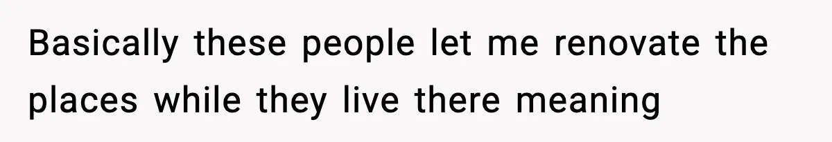 Basically these people let me renovate the places while they live there meaning