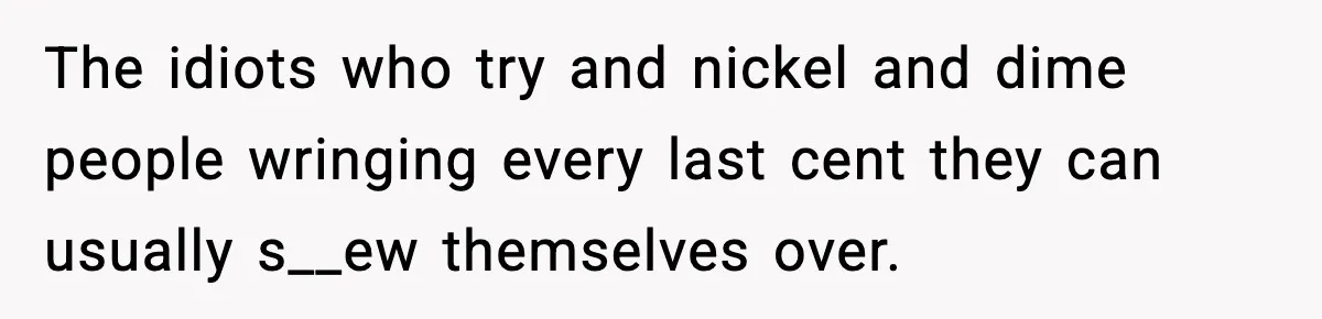 The idiots who try and nickel and dime people wringing every last cent they can usually s__ew themselves over.