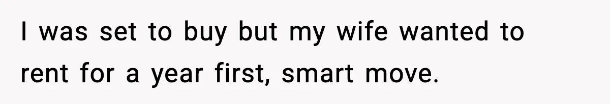 I was set to buy but my wife wanted to rent for a year first, smart move.