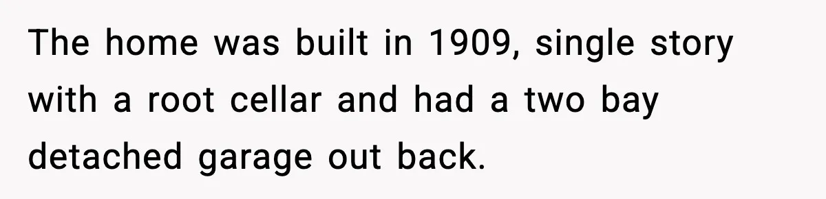 The home was built in 1909, single story with a root cellar and had a two bay detached garage out back.