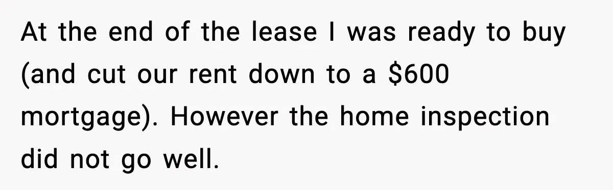 At the end of the lease I was ready to buy (and cut our rent down to a $600 mortgage). However the home inspection did not go well.