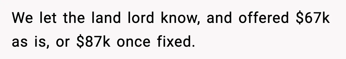 We let the land lord know, and offered $67k as is, or $87k once fixed.