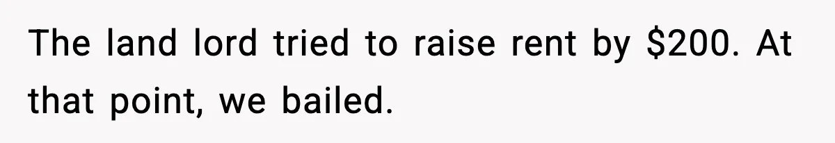 The land lord tried to raise rent by $200. At that point, we bailed.