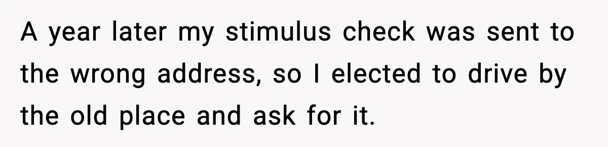 A year later my stimulus check was sent to the wrong address, so I elected to drive by the old place and ask for it.