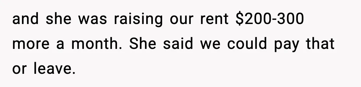 and she was raising our rent $200-300 more a month. She said we could pay that or leave.