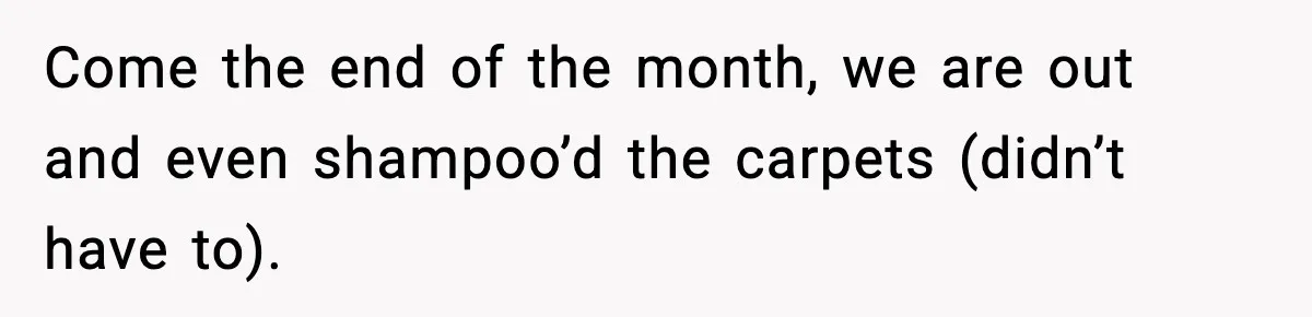 Come the end of the month, we are out and even shampoo’d the carpets (didn’t have to).