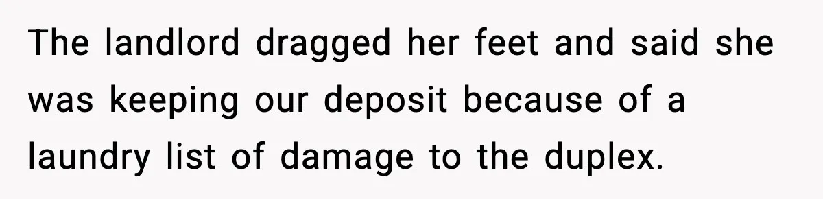 The landlord dragged her feet and said she was keeping our deposit because of a laundry list of damage to the duplex.
