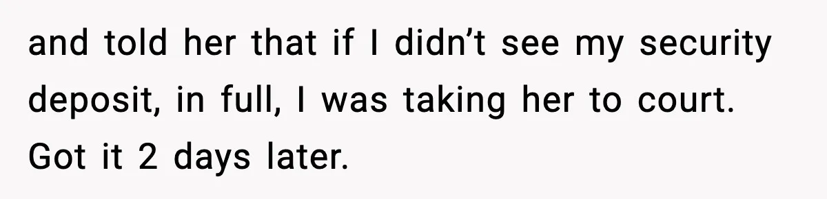 and told her that if I didn’t see my security deposit, in full, I was taking her to court. Got it 2 days later.