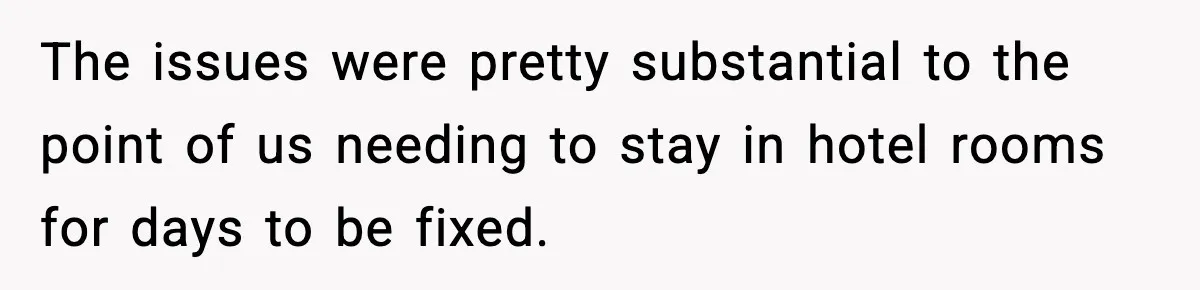 The issues were pretty substantial to the point of us needing to stay in hotel rooms for days to be fixed.