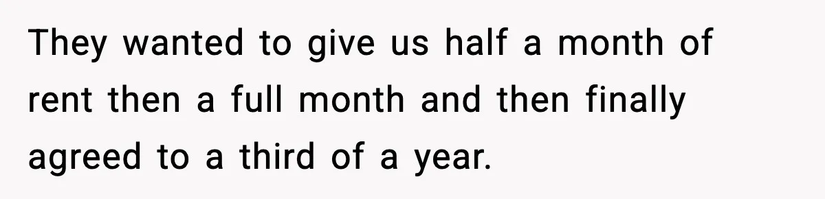 They wanted to give us half a month of rent then a full month and then finally agreed to a third of a year.