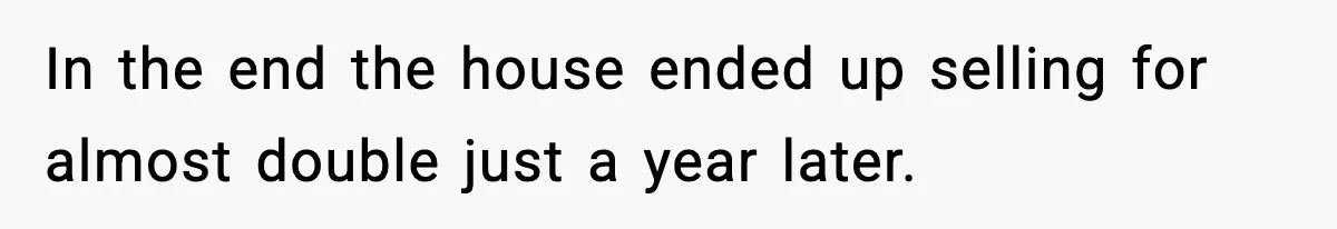In the end the house ended up selling for almost double just a year later.