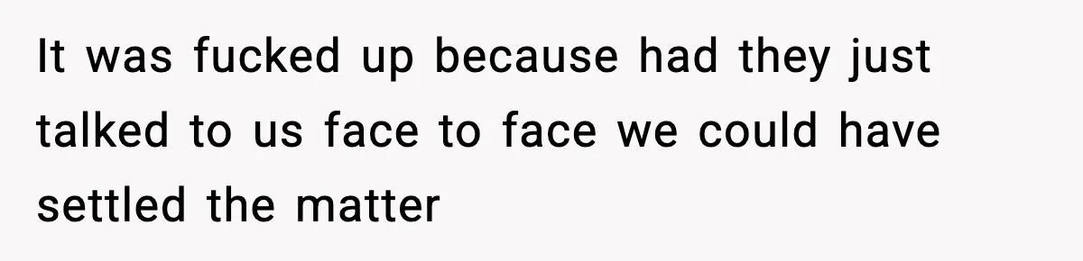 It was fucked up because had they just talked to us face to face we could have settled the matter