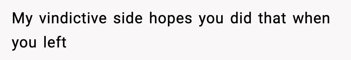 My vindictive side hopes you did that when you left