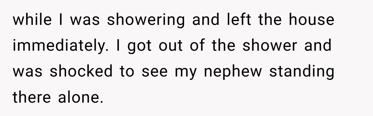 while I was showering and left the house immediately. I got out of the shower and was shocked to see my nephew standing there alone.
