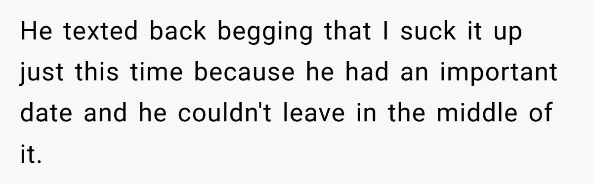 He texted back begging that I suck it up just this time because he had an important date and he couldn't leave in the middle of it.